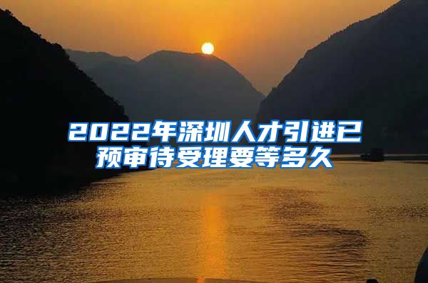 2022年深圳人才引进已预审待受理要等多久