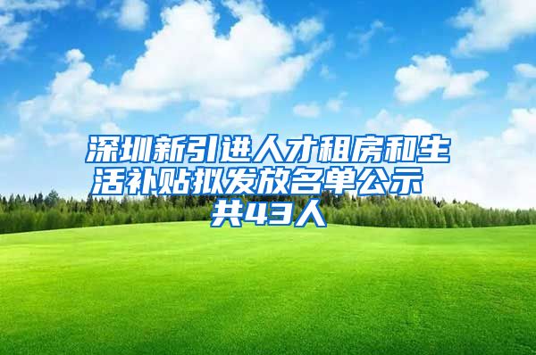 深圳新引进人才租房和生活补贴拟发放名单公示 共43人