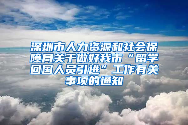 深圳市人力资源和社会保障局关于做好我市“留学回国人员引进”工作有关事项的通知