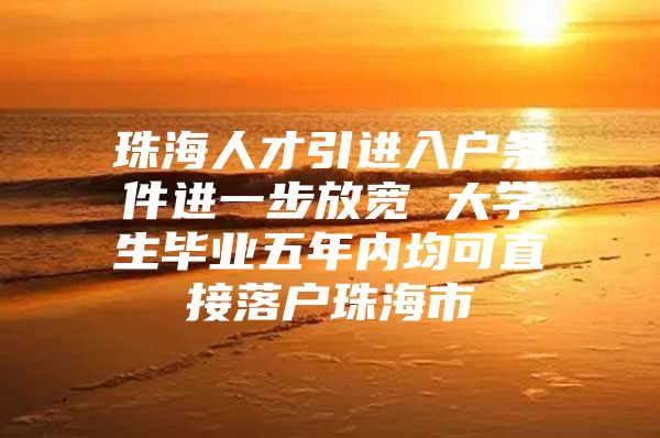 珠海人才引进入户条件进一步放宽 大学生毕业五年内均可直接落户珠海市