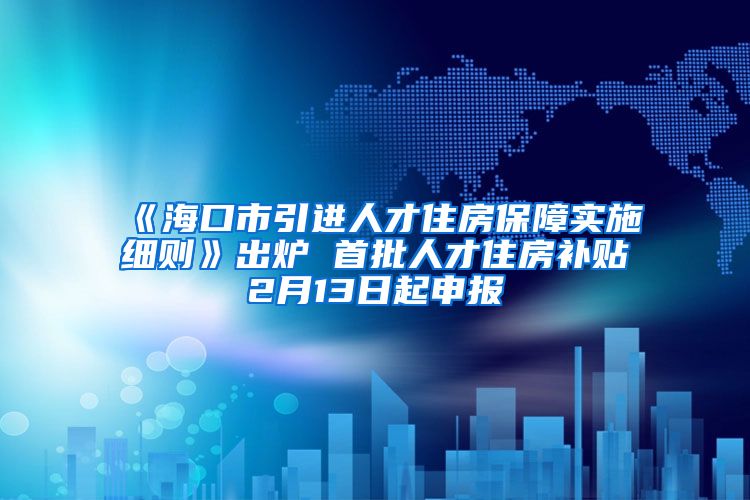 《海口市引进人才住房保障实施细则》出炉 首批人才住房补贴2月13日起申报