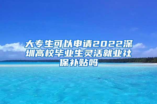 大专生可以申请2022深圳高校毕业生灵活就业社保补贴吗