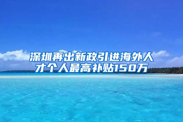 深圳再出新政引进海外人才个人最高补贴150万