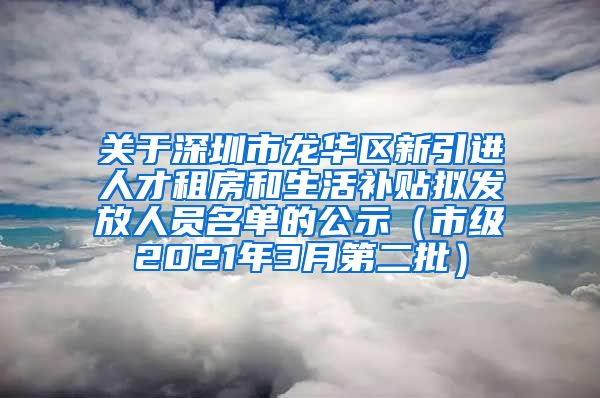 关于深圳市龙华区新引进人才租房和生活补贴拟发放人员名单的公示（市级2021年3月第二批）