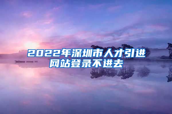 2022年深圳市人才引进网站登录不进去