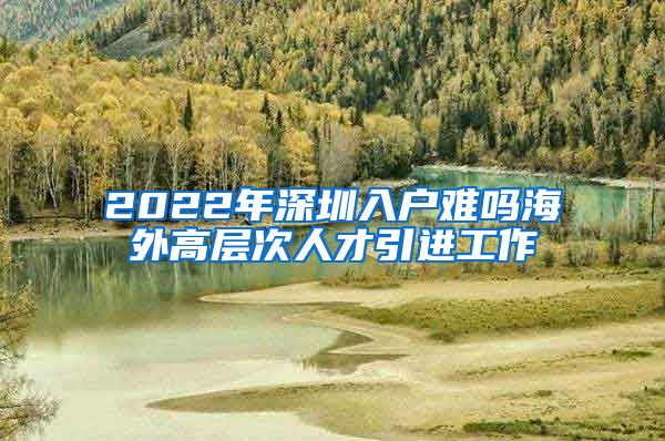 2022年深圳入户难吗海外高层次人才引进工作