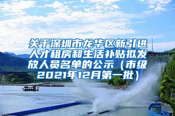 关于深圳市龙华区新引进人才租房和生活补贴拟发放人员名单的公示（市级2021年12月第一批）
