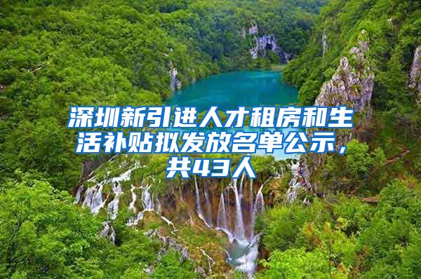 深圳新引进人才租房和生活补贴拟发放名单公示，共43人