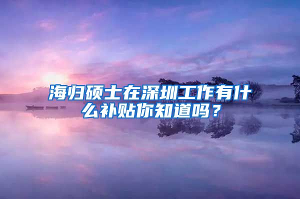 海归硕士在深圳工作有什么补贴你知道吗？