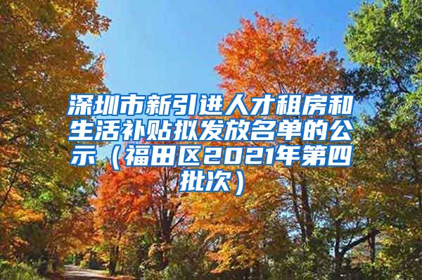 深圳市新引进人才租房和生活补贴拟发放名单的公示（福田区2021年第四批次）