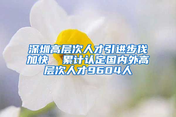 深圳高层次人才引进步伐加快  累计认定国内外高层次人才9604人