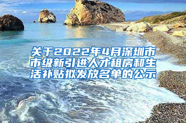 关于2022年4月深圳市市级新引进人才租房和生活补贴拟发放名单的公示