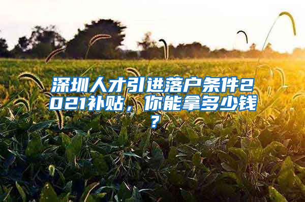 深圳人才引进落户条件2021补贴，你能拿多少钱？