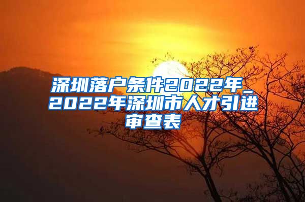 深圳落户条件2022年_2022年深圳市人才引进审查表