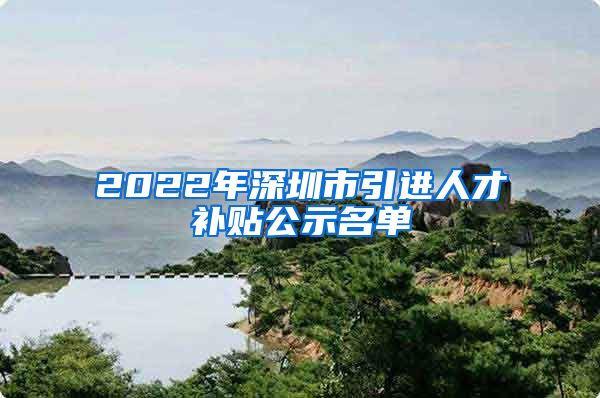 2022年深圳市引进人才补贴公示名单
