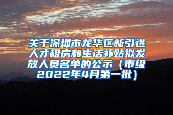 关于深圳市龙华区新引进人才租房和生活补贴拟发放人员名单的公示（市级2022年4月第一批）