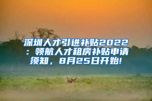 深圳人才引进补贴2022：领航人才租房补贴申请须知，8月25日开始!