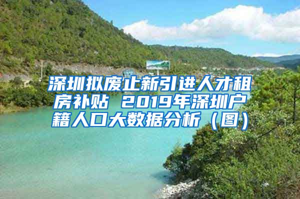 深圳拟废止新引进人才租房补贴 2019年深圳户籍人口大数据分析（图）