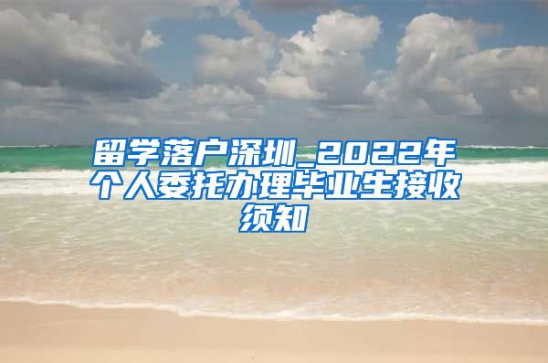 留学落户深圳_2022年个人委托办理毕业生接收须知