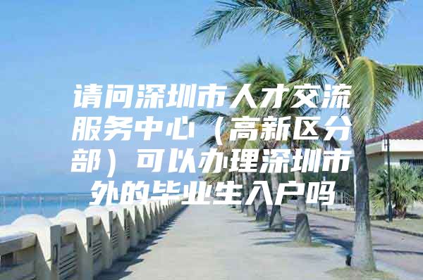 请问深圳市人才交流服务中心（高新区分部）可以办理深圳市外的毕业生入户吗