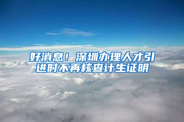 好消息！深圳办理人才引进时不再核查计生证明