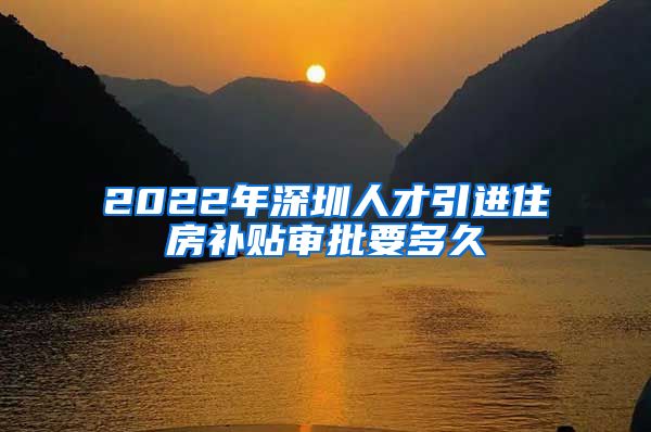 2022年深圳人才引进住房补贴审批要多久