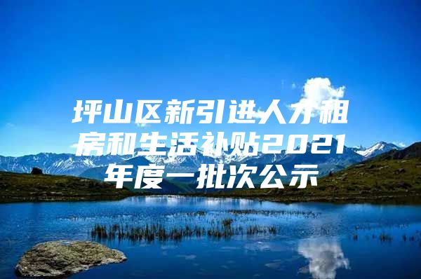 坪山区新引进人才租房和生活补贴2021年度一批次公示