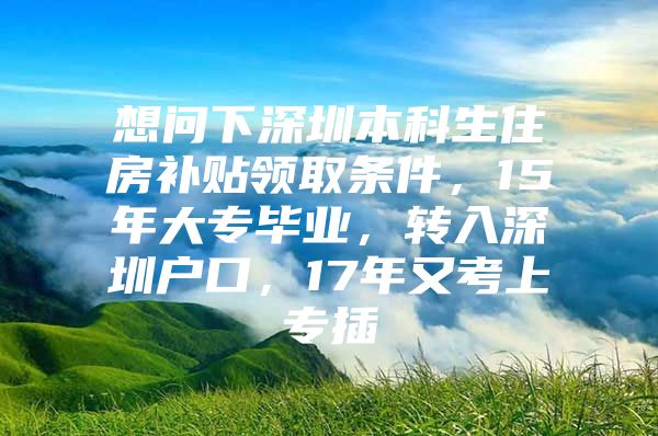 想问下深圳本科生住房补贴领取条件，15年大专毕业，转入深圳户口，17年又考上专插