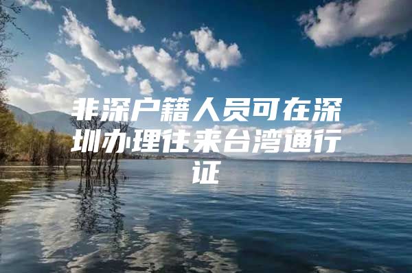 非深户籍人员可在深圳办理往来台湾通行证