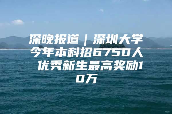 深晚报道｜深圳大学今年本科招6750人 优秀新生最高奖励10万