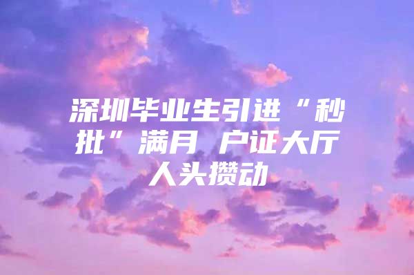 深圳毕业生引进“秒批”满月 户证大厅人头攒动