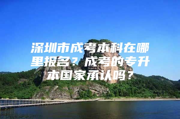 深圳市成考本科在哪里报名？成考的专升本国家承认吗？