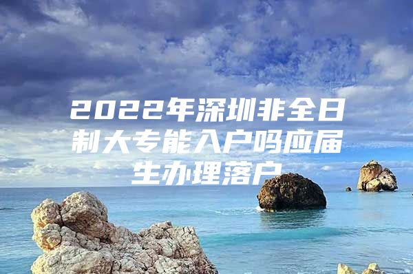 2022年深圳非全日制大专能入户吗应届生办理落户