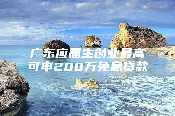 广东应届生创业最高可申200万免息贷款