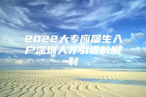 2022大专应届生入户深圳人才引进龄限制